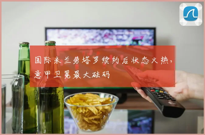 国际米兰劳塔罗续约后状态火热，意甲卫冕最大砝码