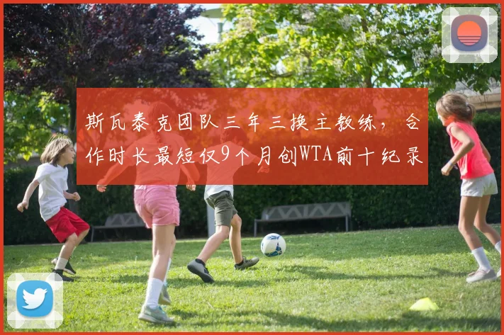 斯瓦泰克团队三年三换主教练，合作时长最短仅9个月创WTA前十纪录