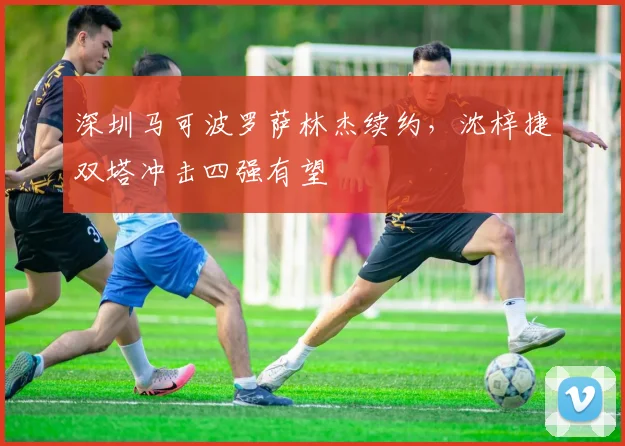 深圳马可波罗萨林杰续约，沈梓捷双塔冲击四强有望