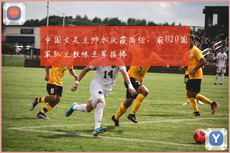 中国女足主帅水庆霞离任，前U20国家队主教练王军接棒