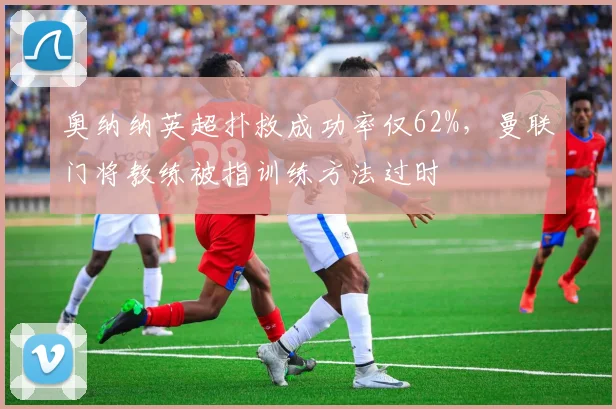 奥纳纳英超扑救成功率仅62%，曼联门将教练被指训练方法过时